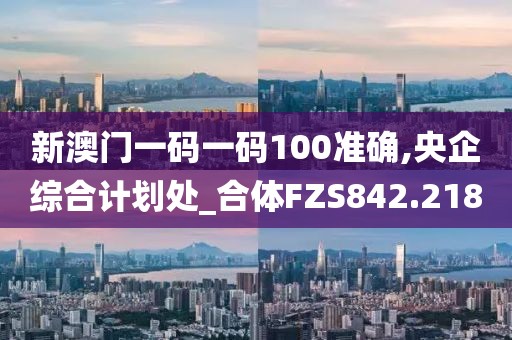 新澳门一码一码100准确,央企综合计划处_合体FZS842.218