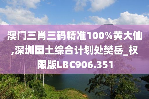 澳门三肖三码精准100%黄大仙,深圳国土综合计划处樊岳_权限版LBC906.351