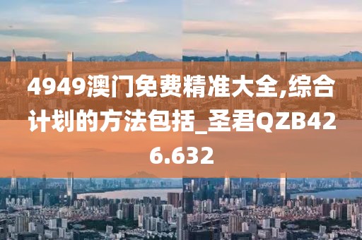 4949澳门免费精准大全,综合计划的方法包括_圣君QZB426.632