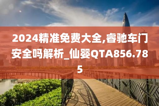 2024精准免费大全,睿驰车门安全吗解析_仙婴QTA856.785