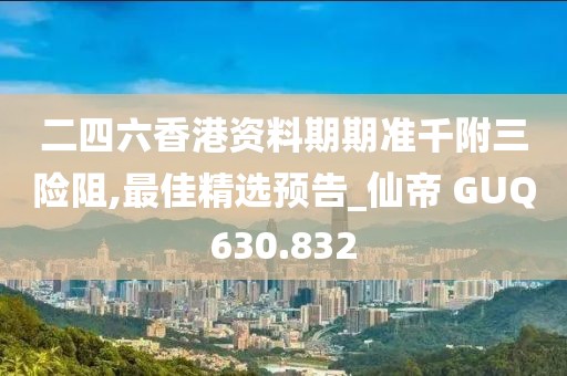 二四六香港资料期期准千附三险阻,最佳精选预告_仙帝 GUQ630.832