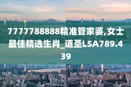 7777788888精准管家婆,女士最佳精选生肖_道圣LSA789.439