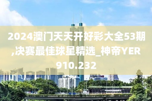 2024澳门天天开好彩大全53期,决赛最佳球星精选_神帝YER910.232