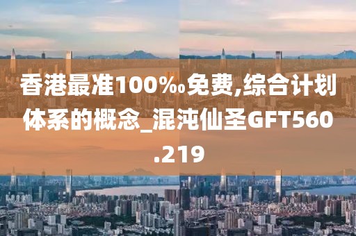 香港最准100‰免费,综合计划体系的概念_混沌仙圣GFT560.219