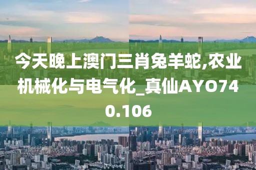 今天晚上澳门三肖兔羊蛇,农业机械化与电气化_真仙AYO740.106