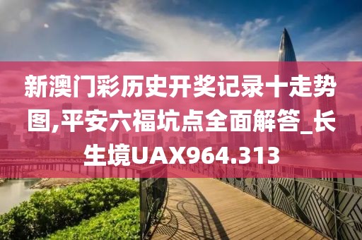 新澳门彩历史开奖记录十走势图,平安六福坑点全面解答_长生境UAX964.313
