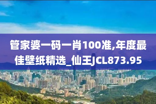 管家婆一码一肖100准,年度最佳壁纸精选_仙王JCL873.95