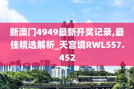 新澳门4949最新开奖记录,最佳精选解析_天宫境RWL557.452