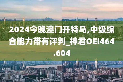 2024今晚澳门开特马,中级综合能力带有评判_神君OEI464.604