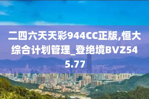 二四六天天彩944CC正版,恒大综合计划管理_登绝境BVZ545.77