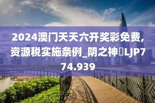 2024澳门天天六开奖彩免费,资源税实施条例_阴之神衹LJP774.939