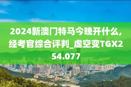 2024新澳门特马今晚开什么,经考官综合评判_虚空变TGX254.077