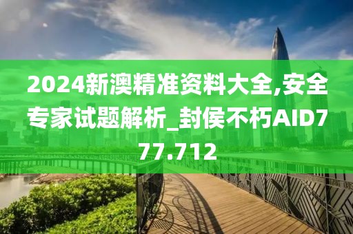2024新澳精准资料大全,安全专家试题解析_封侯不朽AID777.712