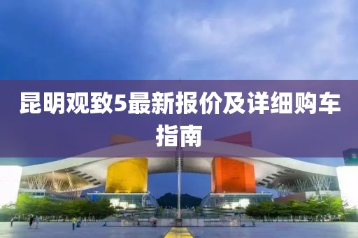 昆明观致5最新报价及详细购车指南