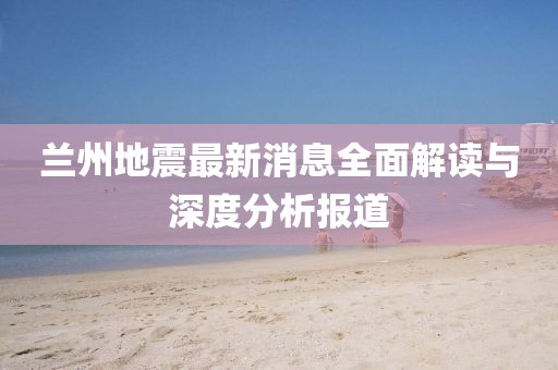 兰州地震最新消息全面解读与深度分析报道
