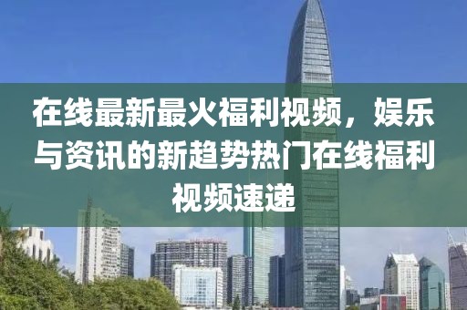 在线最新最火福利视频，娱乐与资讯的新趋势热门在线福利视频速递