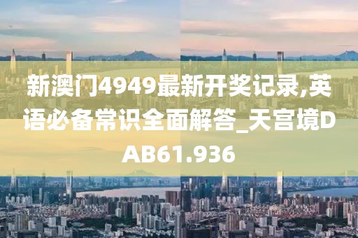 新澳门4949最新开奖记录,英语必备常识全面解答_天宫境DAB61.936