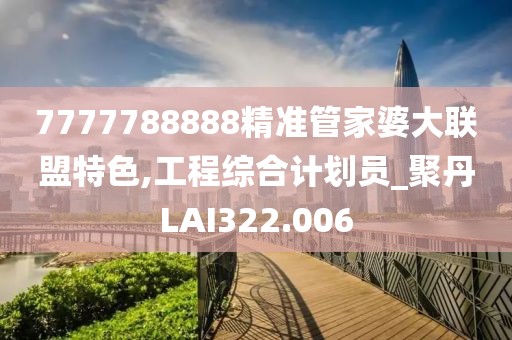 7777788888精准管家婆大联盟特色,工程综合计划员_聚丹LAI322.006