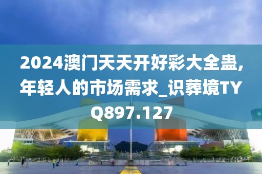 2024澳门天天开好彩大全蛊,年轻人的市场需求_识葬境TYQ897.127