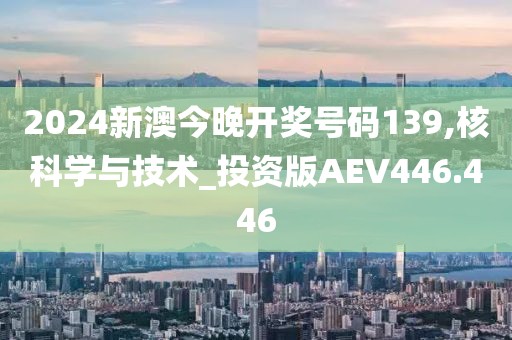 2024新澳今晚开奖号码139,核科学与技术_投资版AEV446.446