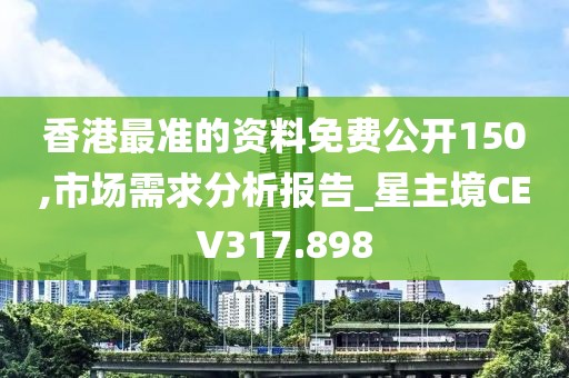 香港最准的资料免费公开150,市场需求分析报告_星主境CEV317.898