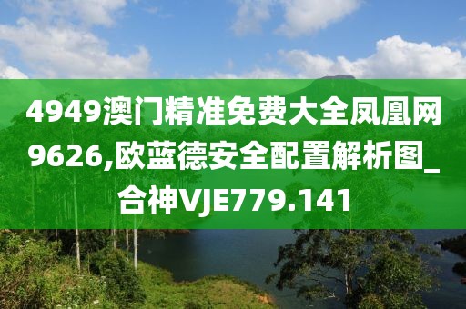 4949澳门精准免费大全凤凰网9626,欧蓝德安全配置解析图_合神VJE779.141