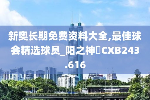 新奥长期免费资料大全,最佳球会精选球员_阳之神衹CXB243.616