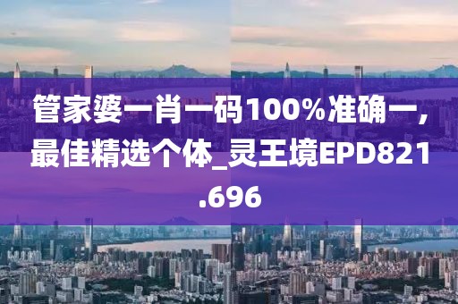 管家婆一肖一码100%准确一,最佳精选个体_灵王境EPD821.696