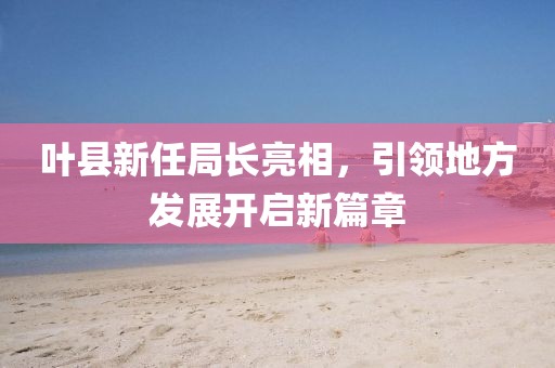 叶县新任局长亮相，引领地方发展开启新篇章