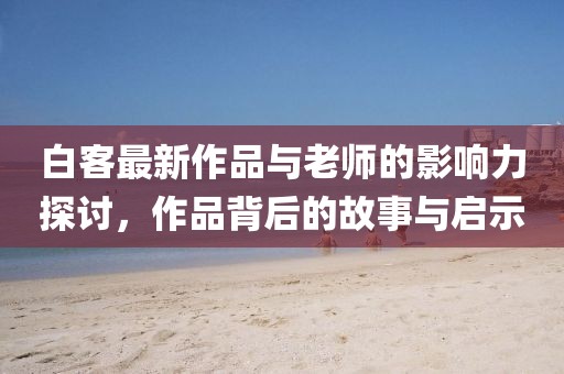 白客最新作品与老师的影响力探讨，作品背后的故事与启示