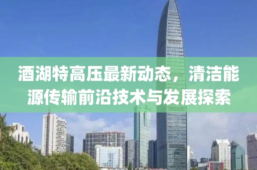 酒湖特高压最新动态，清洁能源传输前沿技术与发展探索