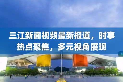 三江新闻视频最新报道，时事热点聚焦，多元视角展现