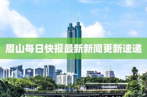 眉山每日快报最新新闻更新速递