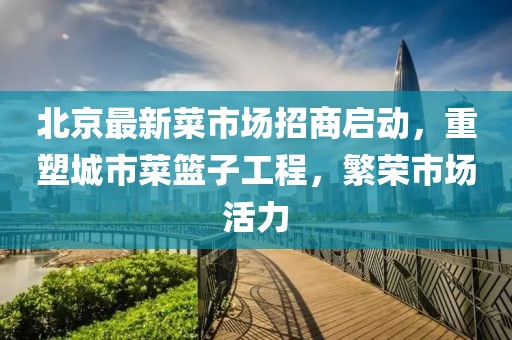 北京最新菜市场招商启动，重塑城市菜篮子工程，繁荣市场活力