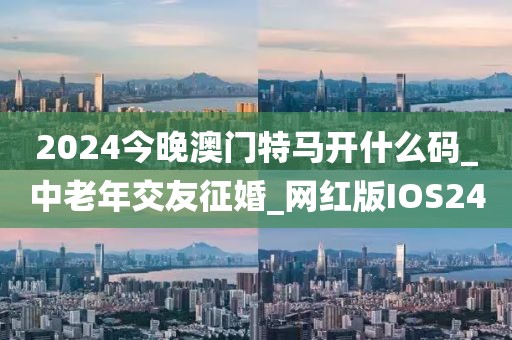 2024今晚澳门特马开什么码_中老年交友征婚_网红版IOS240