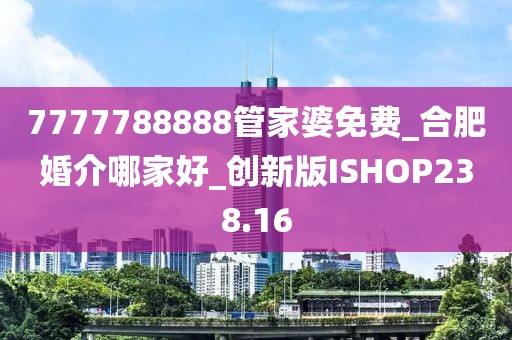 7777788888管家婆免费_合肥婚介哪家好_创新版ISHOP238.16