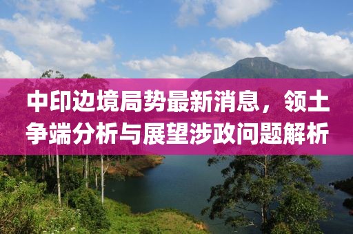 中印边境局势最新消息，领土争端分析与展望涉政问题解析