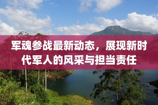 军魂参战最新动态，展现新时代军人的风采与担当责任