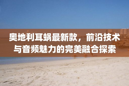 奥地利耳蜗最新款，前沿技术与音频魅力的完美融合探索