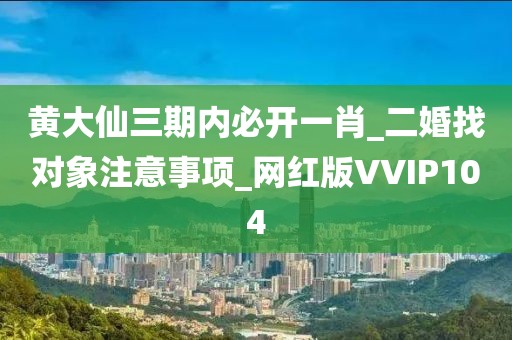 黄大仙三期内必开一肖_二婚找对象注意事项_网红版VVIP104