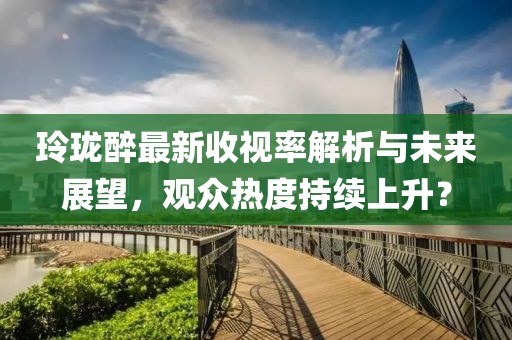玲珑醉最新收视率解析与未来展望，观众热度持续上升？