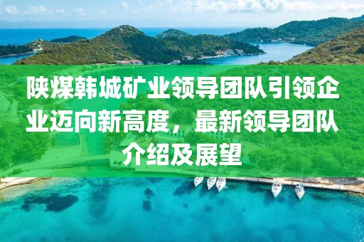 陕煤韩城矿业领导团队引领企业迈向新高度，最新领导团队介绍及展望