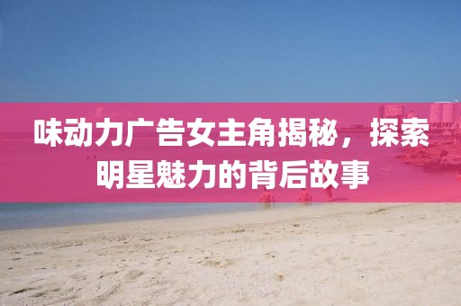 味动力广告女主角揭秘，探索明星魅力的背后故事