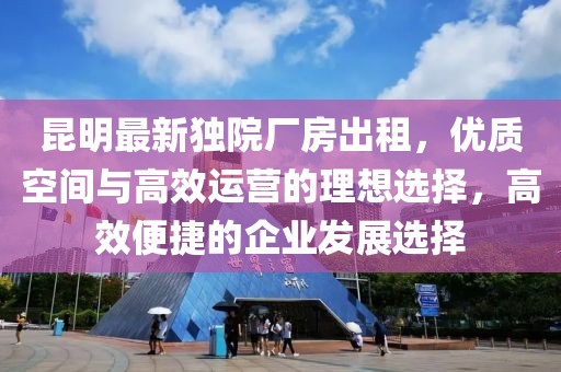 昆明最新独院厂房出租，优质空间与高效运营的理想选择，高效便捷的企业发展选择