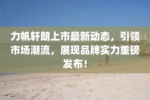 力帆轩朗上市最新动态，引领市场潮流，展现品牌实力重磅发布！