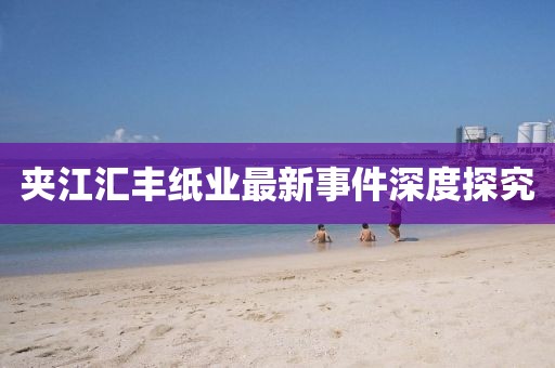 夹江汇丰纸业最新事件深度探究