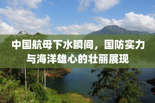 中国航母下水瞬间，国防实力与海洋雄心的壮丽展现