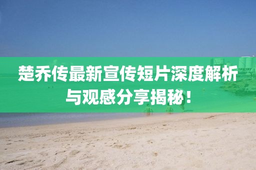 楚乔传最新宣传短片深度解析与观感分享揭秘！