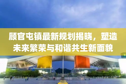 顾官屯镇最新规划揭晓，塑造未来繁荣与和谐共生新面貌