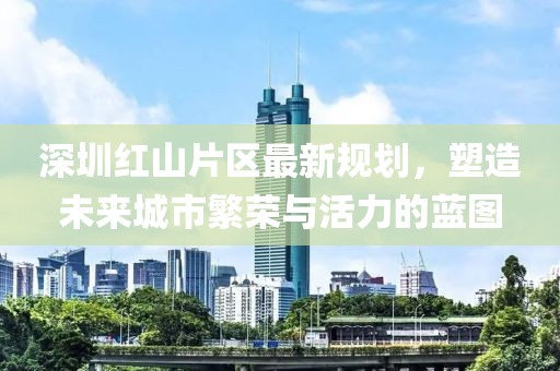 深圳红山片区最新规划，塑造未来城市繁荣与活力的蓝图